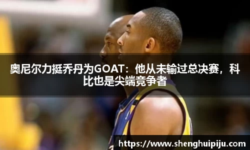 奥尼尔力挺乔丹为GOAT：他从未输过总决赛，科比也是尖端竞争者